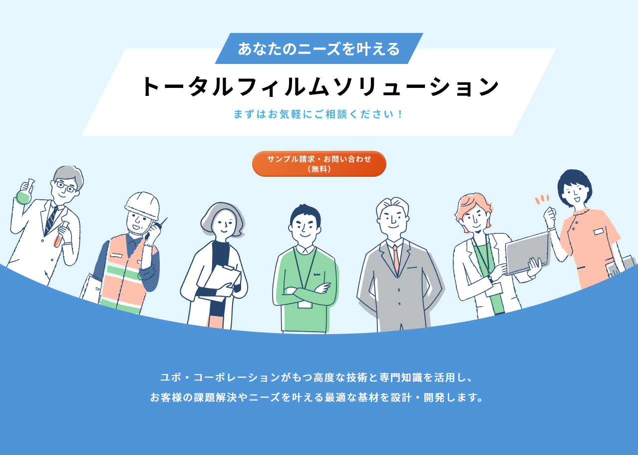 あなたのニーズを叶えるトータルフィルムソリューション。サンプル請求・相談無料。ユポ・コーポレーションがもつ高度な技術と専門知識を活用し、お客様の課題解決やニーズを叶える最適な基材を設計・開発します。